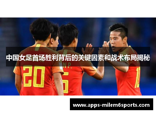中国女足首场胜利背后的关键因素和战术布局揭秘
