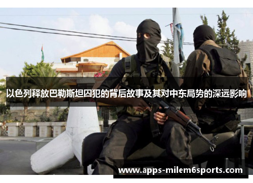 以色列释放巴勒斯坦囚犯的背后故事及其对中东局势的深远影响