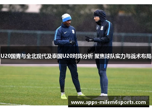 U20国青与全北现代及泰国U20对阵分析 聚焦球队实力与战术布局