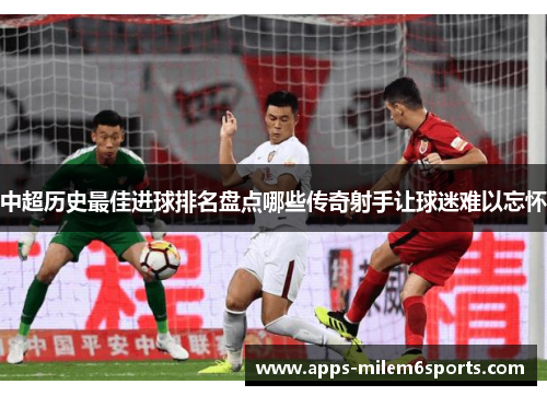 中超历史最佳进球排名盘点哪些传奇射手让球迷难以忘怀