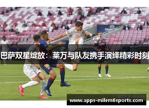 巴萨双星绽放：莱万与队友携手演绎精彩时刻