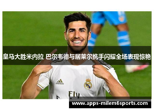 皇马大胜米内拉 巴尔韦德与居莱尔携手闪耀全场表现惊艳