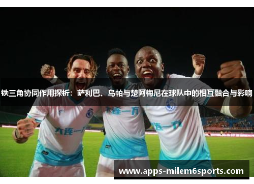 铁三角协同作用探析：萨利巴、乌帕与楚阿梅尼在球队中的相互融合与影响